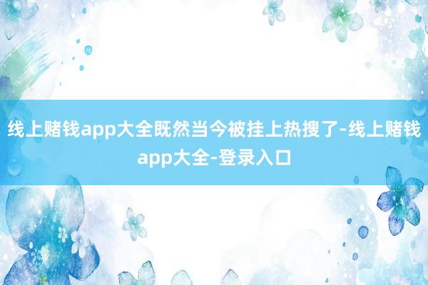 线上赌钱app大全既然当今被挂上热搜了-线上赌钱app大全-登录入口