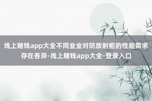 线上赌钱app大全不同业业对防放射柜的性能需求存在各异-线上赌钱app大全-登录入口