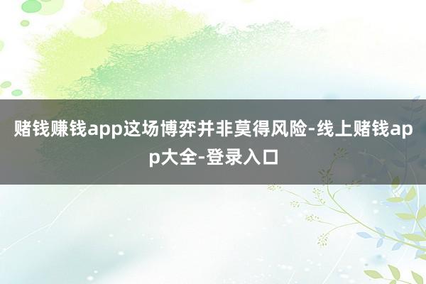 赌钱赚钱app这场博弈并非莫得风险-线上赌钱app大全-登录入口