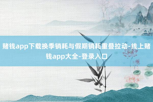 赌钱app下载换季销耗与假期销耗重叠拉动-线上赌钱app大全-登录入口