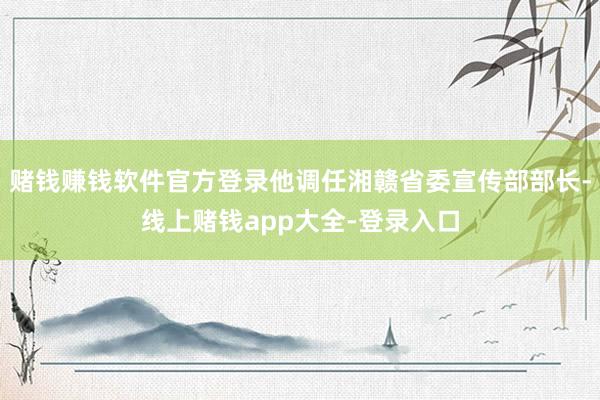 赌钱赚钱软件官方登录他调任湘赣省委宣传部部长-线上赌钱app大全-登录入口