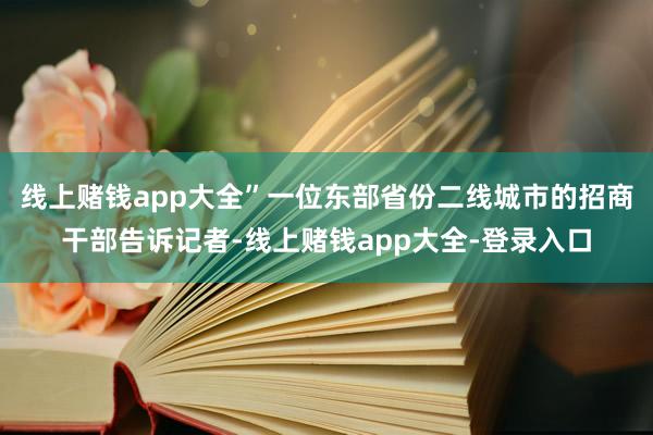线上赌钱app大全”一位东部省份二线城市的招商干部告诉记者-线上赌钱app大全-登录入口