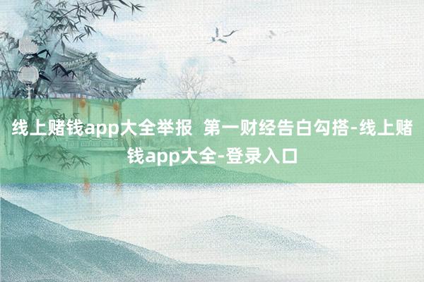 线上赌钱app大全举报  第一财经告白勾搭-线上赌钱app大全-登录入口