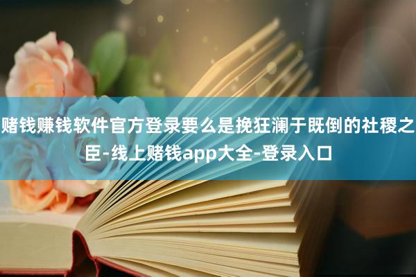 赌钱赚钱软件官方登录要么是挽狂澜于既倒的社稷之臣-线上赌钱app大全-登录入口