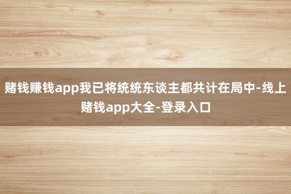 赌钱赚钱app我已将统统东谈主都共计在局中-线上赌钱app大全-登录入口