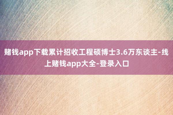 赌钱app下载累计招收工程硕博士3.6万东谈主-线上赌钱app大全-登录入口