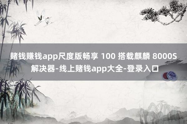 赌钱赚钱app尺度版畅享 100 搭载麒麟 8000S 解决器-线上赌钱app大全-登录入口