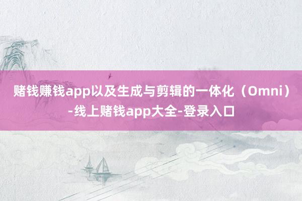 赌钱赚钱app以及生成与剪辑的一体化（Omni）-线上赌钱app大全-登录入口