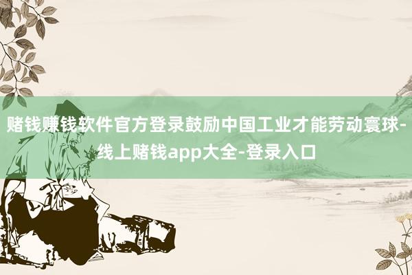 赌钱赚钱软件官方登录鼓励中国工业才能劳动寰球-线上赌钱app大全-登录入口