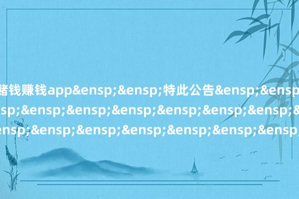 赌钱赚钱app&ensp;&ensp;特此公告&ensp;&ensp;&ensp;&ensp;&ensp;&ensp;&ensp;&ensp;&ensp;&ensp;&ensp;&ensp;&ensp;&ensp;&ensp;&ensp;&ensp