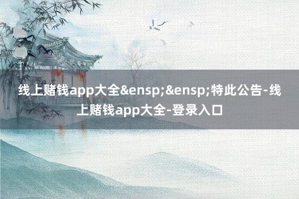 线上赌钱app大全&ensp;&ensp;特此公告-线上赌钱app大全-登录入口