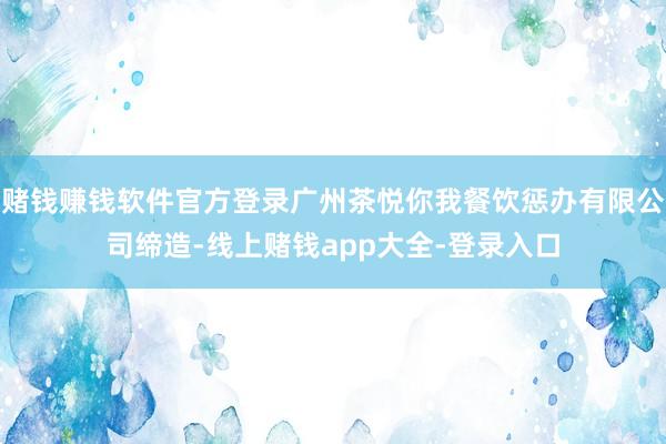 赌钱赚钱软件官方登录广州茶悦你我餐饮惩办有限公司缔造-线上赌钱app大全-登录入口