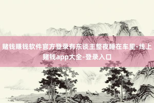 赌钱赚钱软件官方登录有东谈主整夜睡在车里-线上赌钱app大全-登录入口